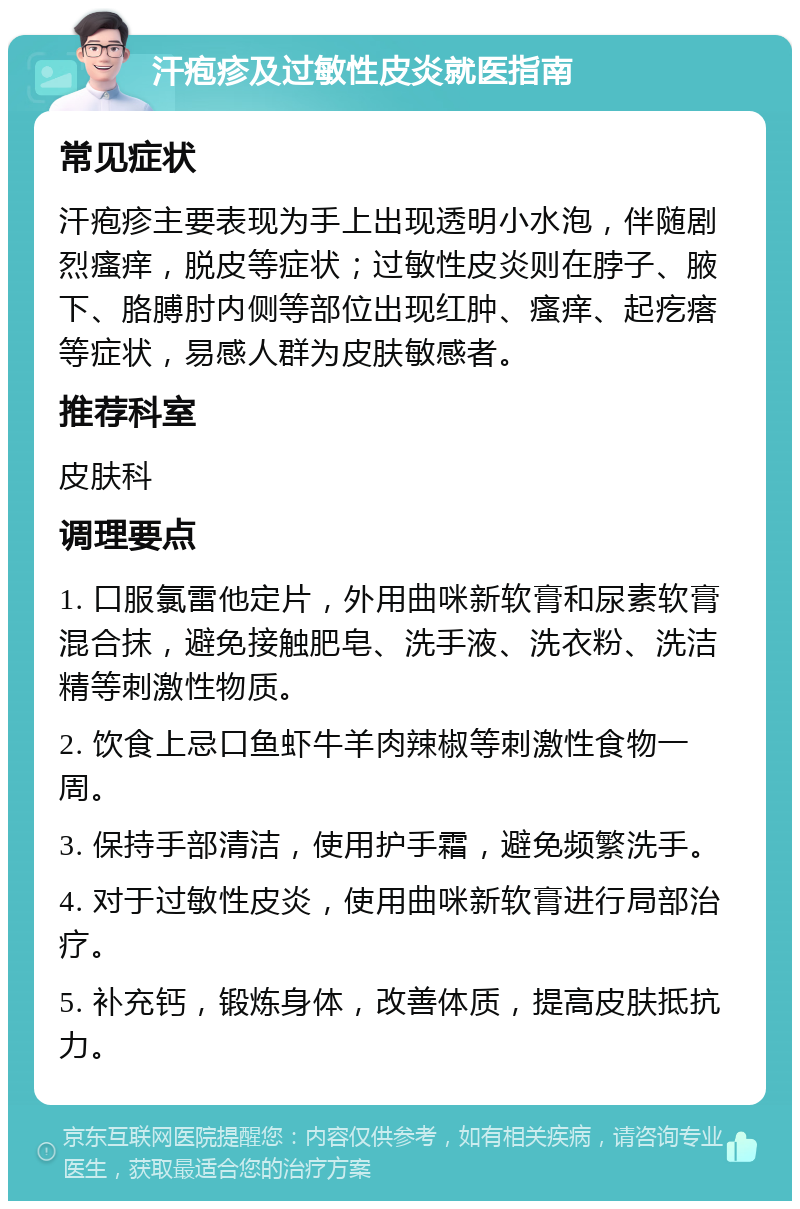 汗疱疹及过敏性皮炎就医指南 常见症状 汗疱疹主要表现为手上出现透明小水泡，伴随剧烈瘙痒，脱皮等症状；过敏性皮炎则在脖子、腋下、胳膊肘内侧等部位出现红肿、瘙痒、起疙瘩等症状，易感人群为皮肤敏感者。 推荐科室 皮肤科 调理要点 1. 口服氯雷他定片，外用曲咪新软膏和尿素软膏混合抹，避免接触肥皂、洗手液、洗衣粉、洗洁精等刺激性物质。 2. 饮食上忌口鱼虾牛羊肉辣椒等刺激性食物一周。 3. 保持手部清洁，使用护手霜，避免频繁洗手。 4. 对于过敏性皮炎，使用曲咪新软膏进行局部治疗。 5. 补充钙，锻炼身体，改善体质，提高皮肤抵抗力。