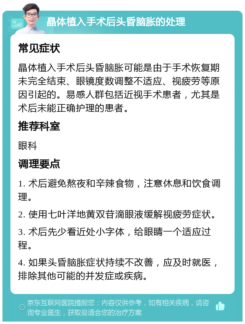 晶体植入手术后头昏脑胀的处理 常见症状 晶体植入手术后头昏脑胀可能是由于手术恢复期未完全结束、眼镜度数调整不适应、视疲劳等原因引起的。易感人群包括近视手术患者，尤其是术后未能正确护理的患者。 推荐科室 眼科 调理要点 1. 术后避免熬夜和辛辣食物，注意休息和饮食调理。 2. 使用七叶洋地黄双苷滴眼液缓解视疲劳症状。 3. 术后先少看近处小字体，给眼睛一个适应过程。 4. 如果头昏脑胀症状持续不改善，应及时就医，排除其他可能的并发症或疾病。