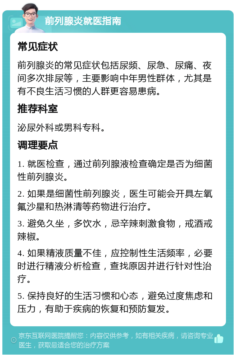 前列腺炎就医指南 常见症状 前列腺炎的常见症状包括尿频、尿急、尿痛、夜间多次排尿等，主要影响中年男性群体，尤其是有不良生活习惯的人群更容易患病。 推荐科室 泌尿外科或男科专科。 调理要点 1. 就医检查，通过前列腺液检查确定是否为细菌性前列腺炎。 2. 如果是细菌性前列腺炎，医生可能会开具左氧氟沙星和热淋清等药物进行治疗。 3. 避免久坐，多饮水，忌辛辣刺激食物，戒酒戒辣椒。 4. 如果精液质量不佳，应控制性生活频率，必要时进行精液分析检查，查找原因并进行针对性治疗。 5. 保持良好的生活习惯和心态，避免过度焦虑和压力，有助于疾病的恢复和预防复发。