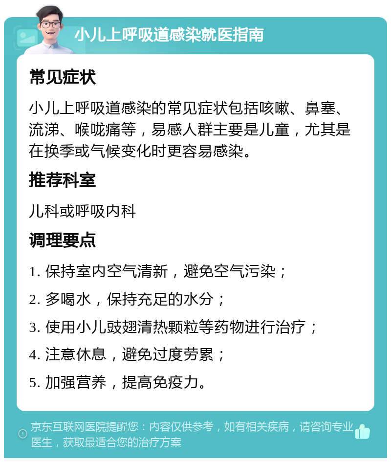 小儿上呼吸道感染就医指南 常见症状 小儿上呼吸道感染的常见症状包括咳嗽、鼻塞、流涕、喉咙痛等，易感人群主要是儿童，尤其是在换季或气候变化时更容易感染。 推荐科室 儿科或呼吸内科 调理要点 1. 保持室内空气清新，避免空气污染； 2. 多喝水，保持充足的水分； 3. 使用小儿豉翅清热颗粒等药物进行治疗； 4. 注意休息，避免过度劳累； 5. 加强营养，提高免疫力。