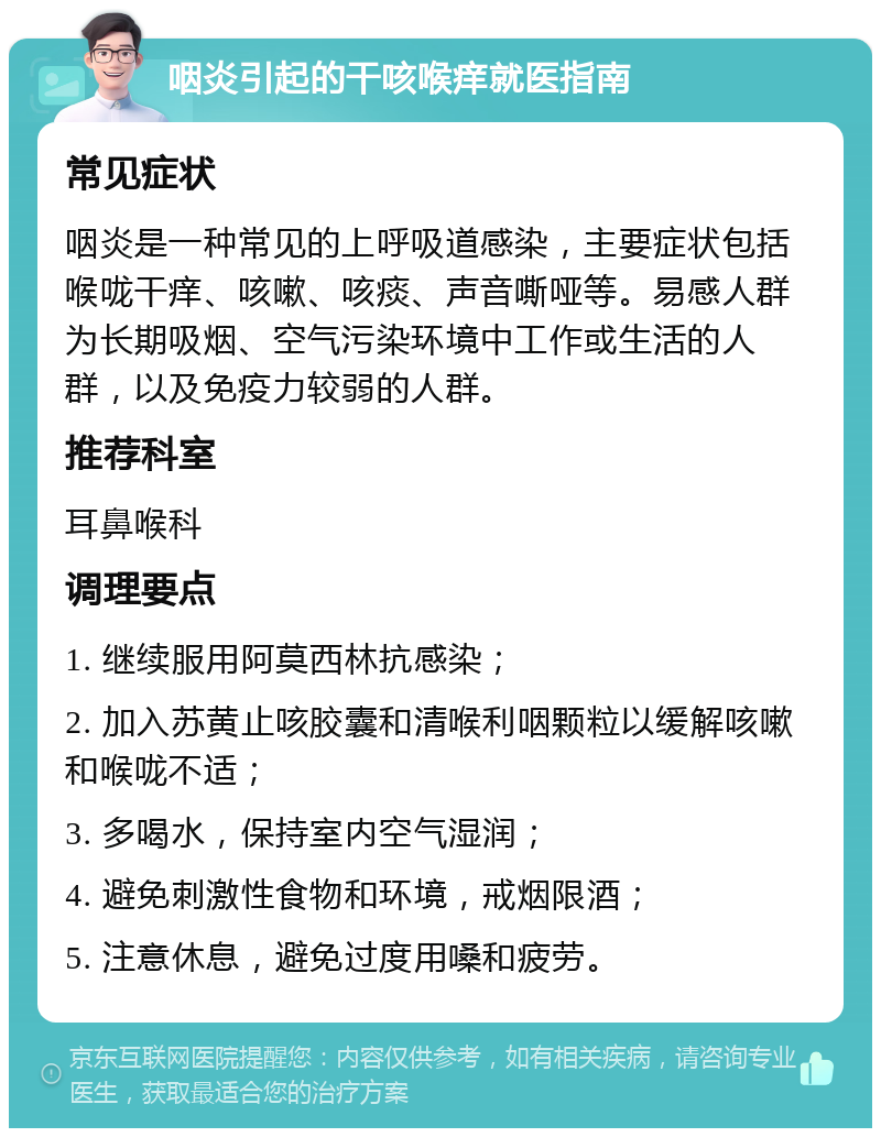 咽炎引起的干咳喉痒就医指南 常见症状 咽炎是一种常见的上呼吸道感染，主要症状包括喉咙干痒、咳嗽、咳痰、声音嘶哑等。易感人群为长期吸烟、空气污染环境中工作或生活的人群，以及免疫力较弱的人群。 推荐科室 耳鼻喉科 调理要点 1. 继续服用阿莫西林抗感染； 2. 加入苏黄止咳胶囊和清喉利咽颗粒以缓解咳嗽和喉咙不适； 3. 多喝水，保持室内空气湿润； 4. 避免刺激性食物和环境，戒烟限酒； 5. 注意休息，避免过度用嗓和疲劳。