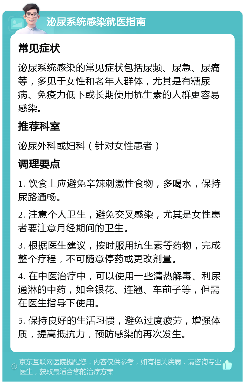 泌尿系统感染就医指南 常见症状 泌尿系统感染的常见症状包括尿频、尿急、尿痛等，多见于女性和老年人群体，尤其是有糖尿病、免疫力低下或长期使用抗生素的人群更容易感染。 推荐科室 泌尿外科或妇科（针对女性患者） 调理要点 1. 饮食上应避免辛辣刺激性食物，多喝水，保持尿路通畅。 2. 注意个人卫生，避免交叉感染，尤其是女性患者要注意月经期间的卫生。 3. 根据医生建议，按时服用抗生素等药物，完成整个疗程，不可随意停药或更改剂量。 4. 在中医治疗中，可以使用一些清热解毒、利尿通淋的中药，如金银花、连翘、车前子等，但需在医生指导下使用。 5. 保持良好的生活习惯，避免过度疲劳，增强体质，提高抵抗力，预防感染的再次发生。