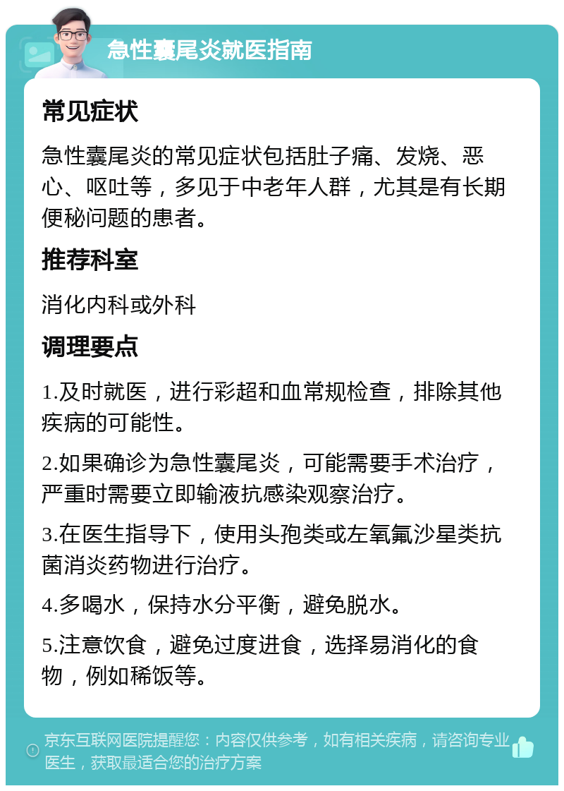 急性囊尾炎就医指南 常见症状 急性囊尾炎的常见症状包括肚子痛、发烧、恶心、呕吐等，多见于中老年人群，尤其是有长期便秘问题的患者。 推荐科室 消化内科或外科 调理要点 1.及时就医，进行彩超和血常规检查，排除其他疾病的可能性。 2.如果确诊为急性囊尾炎，可能需要手术治疗，严重时需要立即输液抗感染观察治疗。 3.在医生指导下，使用头孢类或左氧氟沙星类抗菌消炎药物进行治疗。 4.多喝水，保持水分平衡，避免脱水。 5.注意饮食，避免过度进食，选择易消化的食物，例如稀饭等。