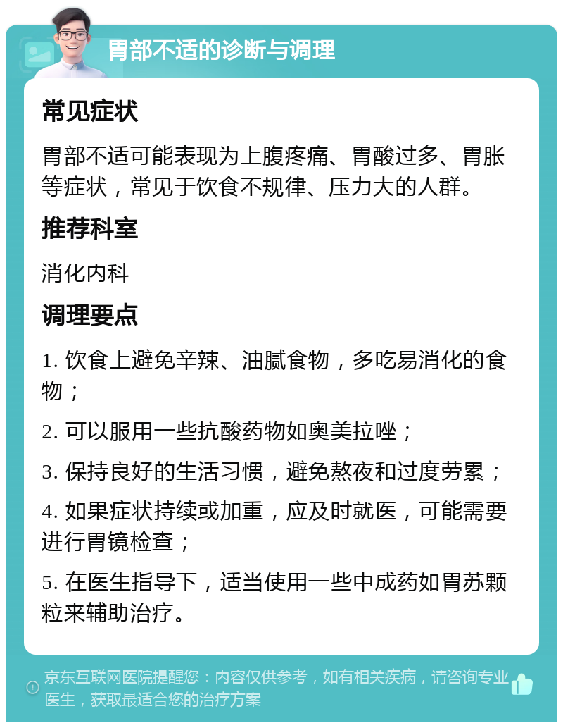 胃部不适的诊断与调理 常见症状 胃部不适可能表现为上腹疼痛、胃酸过多、胃胀等症状，常见于饮食不规律、压力大的人群。 推荐科室 消化内科 调理要点 1. 饮食上避免辛辣、油腻食物，多吃易消化的食物； 2. 可以服用一些抗酸药物如奥美拉唑； 3. 保持良好的生活习惯，避免熬夜和过度劳累； 4. 如果症状持续或加重，应及时就医，可能需要进行胃镜检查； 5. 在医生指导下，适当使用一些中成药如胃苏颗粒来辅助治疗。