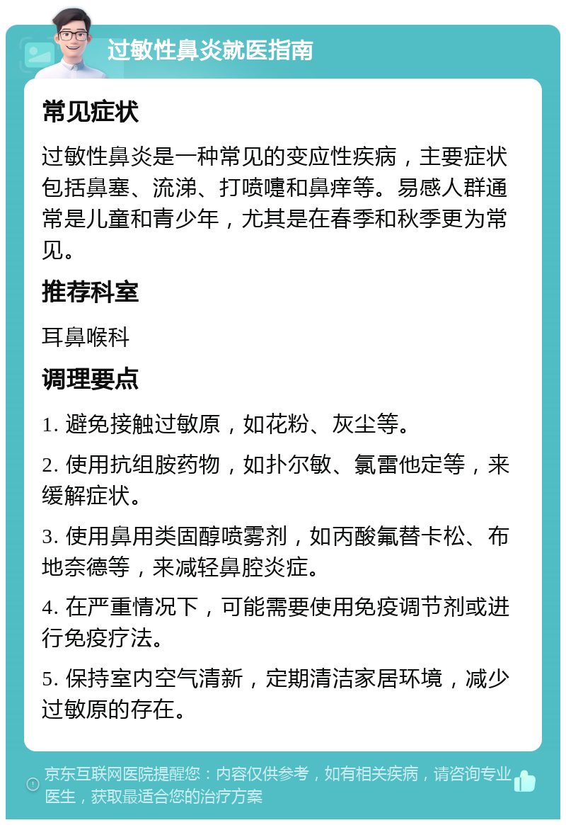 过敏性鼻炎就医指南 常见症状 过敏性鼻炎是一种常见的变应性疾病，主要症状包括鼻塞、流涕、打喷嚏和鼻痒等。易感人群通常是儿童和青少年，尤其是在春季和秋季更为常见。 推荐科室 耳鼻喉科 调理要点 1. 避免接触过敏原，如花粉、灰尘等。 2. 使用抗组胺药物，如扑尔敏、氯雷他定等，来缓解症状。 3. 使用鼻用类固醇喷雾剂，如丙酸氟替卡松、布地奈德等，来减轻鼻腔炎症。 4. 在严重情况下，可能需要使用免疫调节剂或进行免疫疗法。 5. 保持室内空气清新，定期清洁家居环境，减少过敏原的存在。