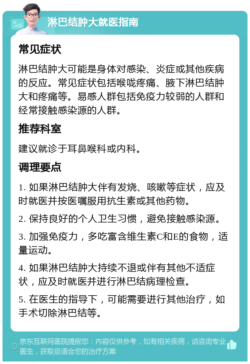淋巴结肿大就医指南 常见症状 淋巴结肿大可能是身体对感染、炎症或其他疾病的反应。常见症状包括喉咙疼痛、腋下淋巴结肿大和疼痛等。易感人群包括免疫力较弱的人群和经常接触感染源的人群。 推荐科室 建议就诊于耳鼻喉科或内科。 调理要点 1. 如果淋巴结肿大伴有发烧、咳嗽等症状，应及时就医并按医嘱服用抗生素或其他药物。 2. 保持良好的个人卫生习惯，避免接触感染源。 3. 加强免疫力，多吃富含维生素C和E的食物，适量运动。 4. 如果淋巴结肿大持续不退或伴有其他不适症状，应及时就医并进行淋巴结病理检查。 5. 在医生的指导下，可能需要进行其他治疗，如手术切除淋巴结等。