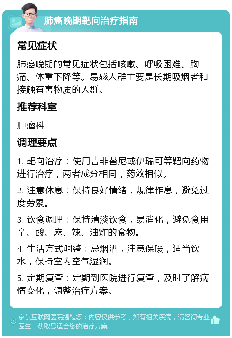 肺癌晚期靶向治疗指南 常见症状 肺癌晚期的常见症状包括咳嗽、呼吸困难、胸痛、体重下降等。易感人群主要是长期吸烟者和接触有害物质的人群。 推荐科室 肿瘤科 调理要点 1. 靶向治疗：使用吉非替尼或伊瑞可等靶向药物进行治疗，两者成分相同，药效相似。 2. 注意休息：保持良好情绪，规律作息，避免过度劳累。 3. 饮食调理：保持清淡饮食，易消化，避免食用辛、酸、麻、辣、油炸的食物。 4. 生活方式调整：忌烟酒，注意保暖，适当饮水，保持室内空气湿润。 5. 定期复查：定期到医院进行复查，及时了解病情变化，调整治疗方案。