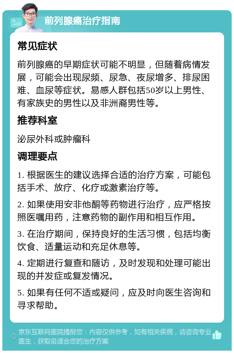 前列腺癌治疗指南 常见症状 前列腺癌的早期症状可能不明显，但随着病情发展，可能会出现尿频、尿急、夜尿增多、排尿困难、血尿等症状。易感人群包括50岁以上男性、有家族史的男性以及非洲裔男性等。 推荐科室 泌尿外科或肿瘤科 调理要点 1. 根据医生的建议选择合适的治疗方案，可能包括手术、放疗、化疗或激素治疗等。 2. 如果使用安非他酮等药物进行治疗，应严格按照医嘱用药，注意药物的副作用和相互作用。 3. 在治疗期间，保持良好的生活习惯，包括均衡饮食、适量运动和充足休息等。 4. 定期进行复查和随访，及时发现和处理可能出现的并发症或复发情况。 5. 如果有任何不适或疑问，应及时向医生咨询和寻求帮助。