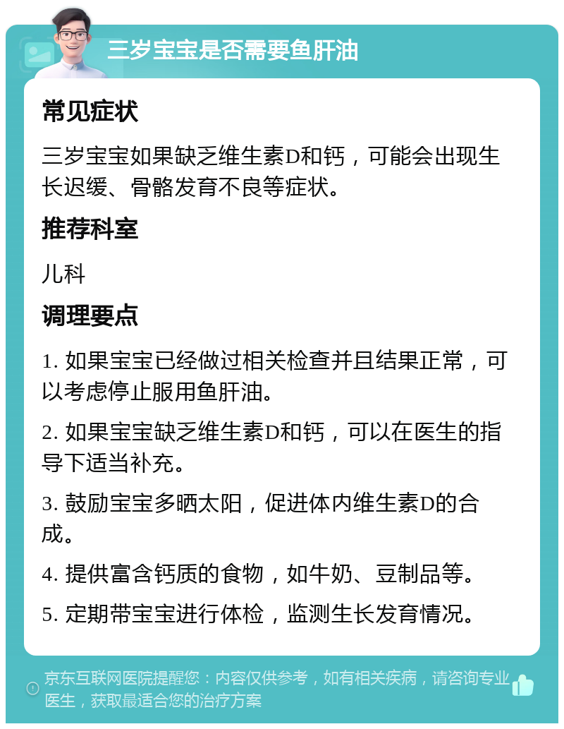 三岁宝宝是否需要鱼肝油 常见症状 三岁宝宝如果缺乏维生素D和钙，可能会出现生长迟缓、骨骼发育不良等症状。 推荐科室 儿科 调理要点 1. 如果宝宝已经做过相关检查并且结果正常，可以考虑停止服用鱼肝油。 2. 如果宝宝缺乏维生素D和钙，可以在医生的指导下适当补充。 3. 鼓励宝宝多晒太阳，促进体内维生素D的合成。 4. 提供富含钙质的食物，如牛奶、豆制品等。 5. 定期带宝宝进行体检，监测生长发育情况。