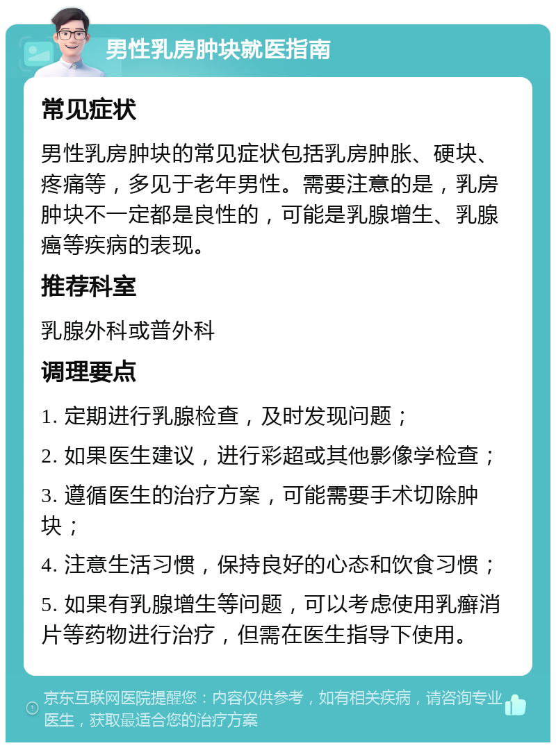 男性乳房肿块就医指南 常见症状 男性乳房肿块的常见症状包括乳房肿胀、硬块、疼痛等，多见于老年男性。需要注意的是，乳房肿块不一定都是良性的，可能是乳腺增生、乳腺癌等疾病的表现。 推荐科室 乳腺外科或普外科 调理要点 1. 定期进行乳腺检查，及时发现问题； 2. 如果医生建议，进行彩超或其他影像学检查； 3. 遵循医生的治疗方案，可能需要手术切除肿块； 4. 注意生活习惯，保持良好的心态和饮食习惯； 5. 如果有乳腺增生等问题，可以考虑使用乳癣消片等药物进行治疗，但需在医生指导下使用。