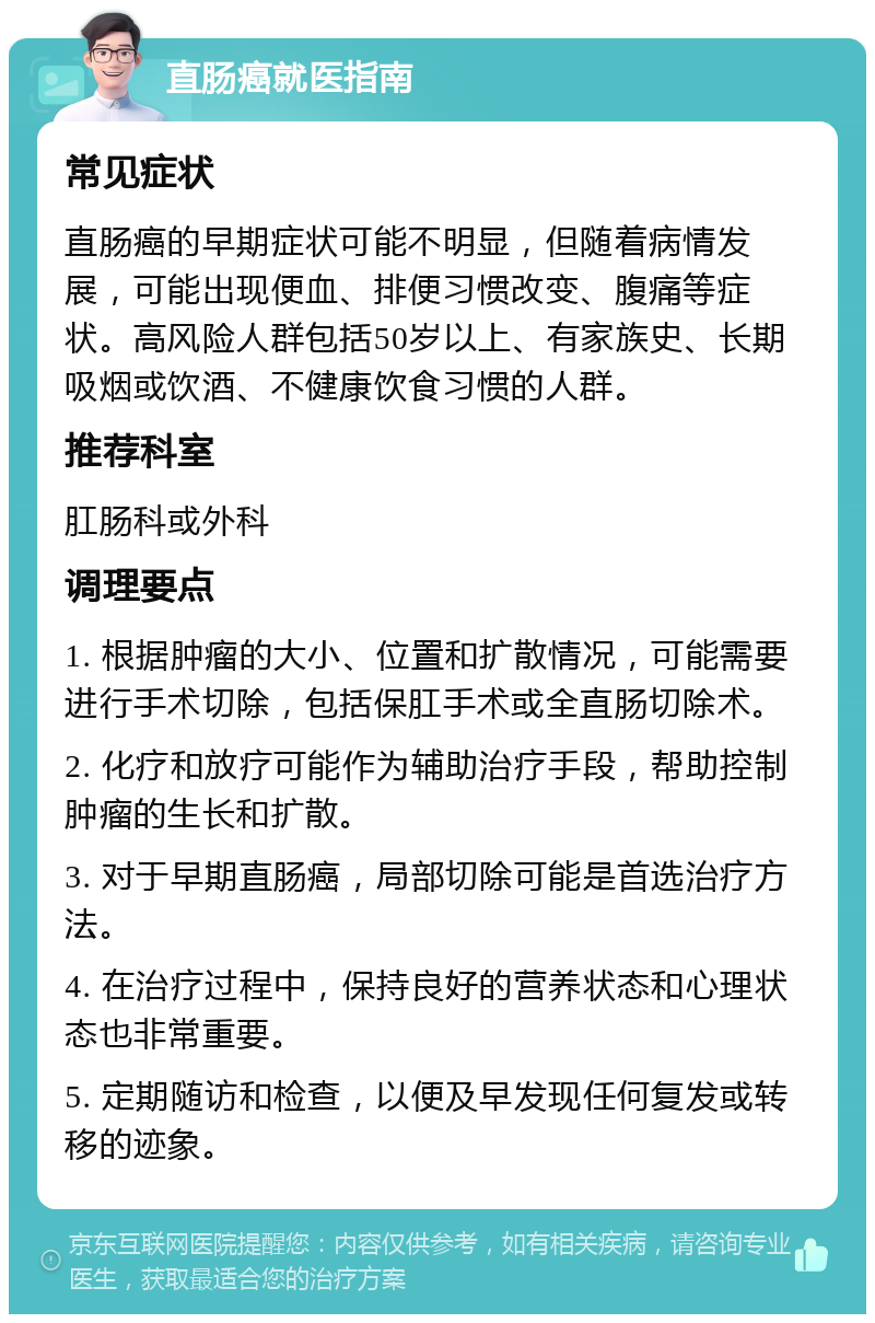 直肠癌就医指南 常见症状 直肠癌的早期症状可能不明显，但随着病情发展，可能出现便血、排便习惯改变、腹痛等症状。高风险人群包括50岁以上、有家族史、长期吸烟或饮酒、不健康饮食习惯的人群。 推荐科室 肛肠科或外科 调理要点 1. 根据肿瘤的大小、位置和扩散情况，可能需要进行手术切除，包括保肛手术或全直肠切除术。 2. 化疗和放疗可能作为辅助治疗手段，帮助控制肿瘤的生长和扩散。 3. 对于早期直肠癌，局部切除可能是首选治疗方法。 4. 在治疗过程中，保持良好的营养状态和心理状态也非常重要。 5. 定期随访和检查，以便及早发现任何复发或转移的迹象。