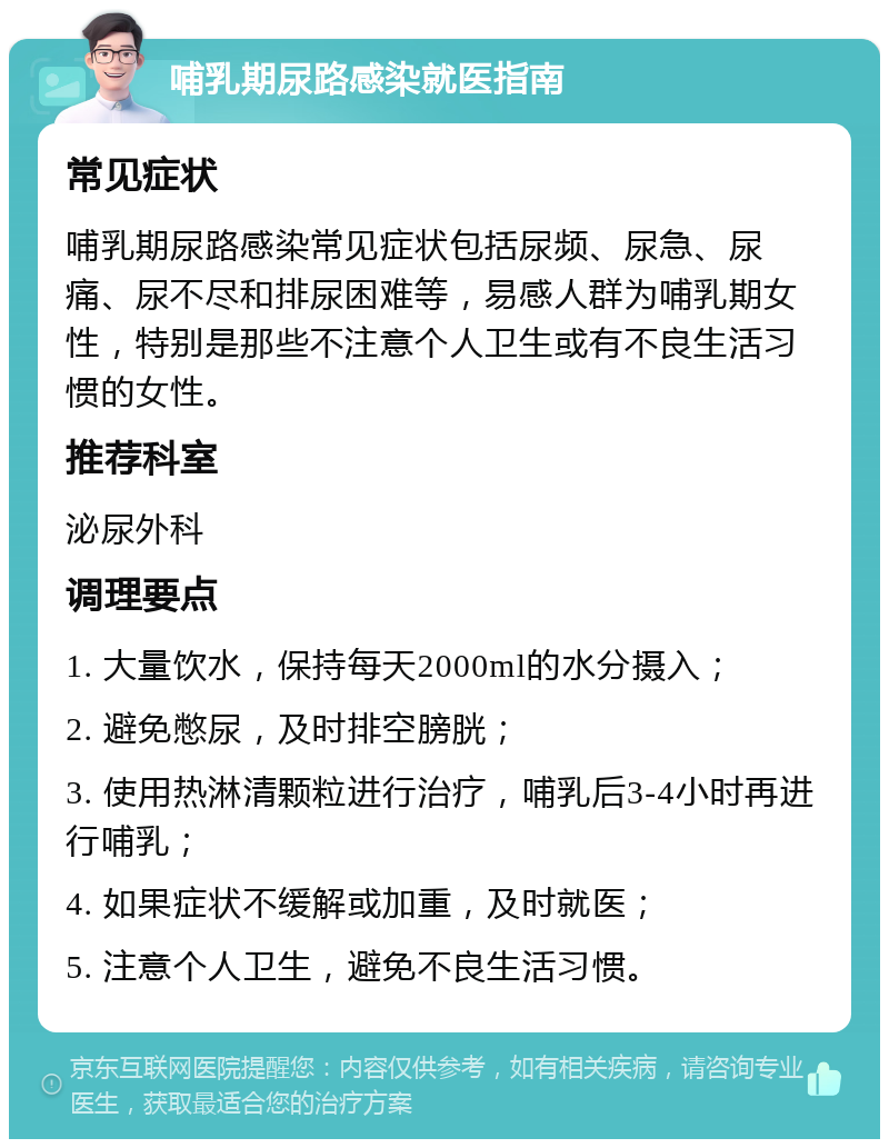 哺乳期尿路感染就医指南 常见症状 哺乳期尿路感染常见症状包括尿频、尿急、尿痛、尿不尽和排尿困难等，易感人群为哺乳期女性，特别是那些不注意个人卫生或有不良生活习惯的女性。 推荐科室 泌尿外科 调理要点 1. 大量饮水，保持每天2000ml的水分摄入； 2. 避免憋尿，及时排空膀胱； 3. 使用热淋清颗粒进行治疗，哺乳后3-4小时再进行哺乳； 4. 如果症状不缓解或加重，及时就医； 5. 注意个人卫生，避免不良生活习惯。