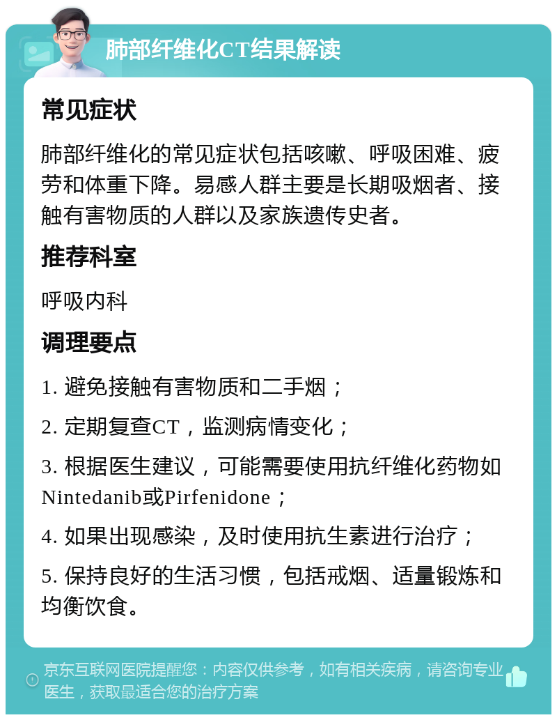 肺部纤维化CT结果解读 常见症状 肺部纤维化的常见症状包括咳嗽、呼吸困难、疲劳和体重下降。易感人群主要是长期吸烟者、接触有害物质的人群以及家族遗传史者。 推荐科室 呼吸内科 调理要点 1. 避免接触有害物质和二手烟； 2. 定期复查CT，监测病情变化； 3. 根据医生建议，可能需要使用抗纤维化药物如Nintedanib或Pirfenidone； 4. 如果出现感染，及时使用抗生素进行治疗； 5. 保持良好的生活习惯，包括戒烟、适量锻炼和均衡饮食。