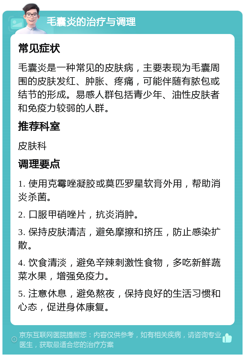 毛囊炎的治疗与调理 常见症状 毛囊炎是一种常见的皮肤病，主要表现为毛囊周围的皮肤发红、肿胀、疼痛，可能伴随有脓包或结节的形成。易感人群包括青少年、油性皮肤者和免疫力较弱的人群。 推荐科室 皮肤科 调理要点 1. 使用克霉唑凝胶或莫匹罗星软膏外用，帮助消炎杀菌。 2. 口服甲硝唑片，抗炎消肿。 3. 保持皮肤清洁，避免摩擦和挤压，防止感染扩散。 4. 饮食清淡，避免辛辣刺激性食物，多吃新鲜蔬菜水果，增强免疫力。 5. 注意休息，避免熬夜，保持良好的生活习惯和心态，促进身体康复。