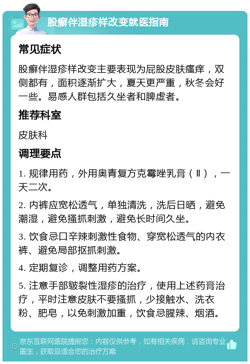 股癣伴湿疹样改变就医指南 常见症状 股癣伴湿疹样改变主要表现为屁股皮肤瘙痒，双侧都有，面积逐渐扩大，夏天更严重，秋冬会好一些。易感人群包括久坐者和脾虚者。 推荐科室 皮肤科 调理要点 1. 规律用药，外用奥青复方克霉唑乳膏（Ⅱ），一天二次。 2. 内裤应宽松透气，单独清洗，洗后日晒，避免潮湿，避免搔抓刺激，避免长时间久坐。 3. 饮食忌口辛辣刺激性食物、穿宽松透气的内衣裤、避免局部抠抓刺激。 4. 定期复诊，调整用药方案。 5. 注意手部皲裂性湿疹的治疗，使用上述药膏治疗，平时注意皮肤不要搔抓，少接触水、洗衣粉、肥皂，以免刺激加重，饮食忌腥辣、烟酒。