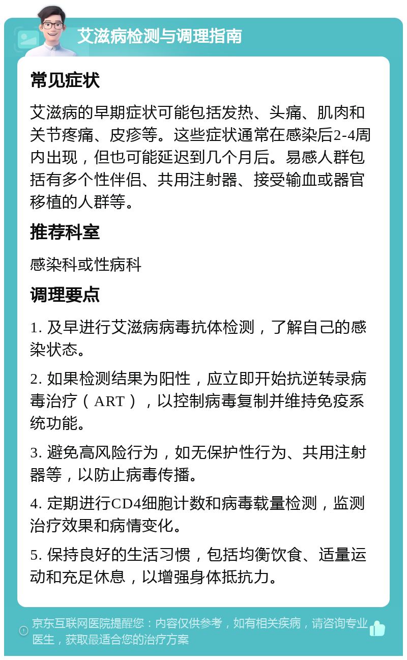 艾滋病检测与调理指南 常见症状 艾滋病的早期症状可能包括发热、头痛、肌肉和关节疼痛、皮疹等。这些症状通常在感染后2-4周内出现，但也可能延迟到几个月后。易感人群包括有多个性伴侣、共用注射器、接受输血或器官移植的人群等。 推荐科室 感染科或性病科 调理要点 1. 及早进行艾滋病病毒抗体检测，了解自己的感染状态。 2. 如果检测结果为阳性，应立即开始抗逆转录病毒治疗（ART），以控制病毒复制并维持免疫系统功能。 3. 避免高风险行为，如无保护性行为、共用注射器等，以防止病毒传播。 4. 定期进行CD4细胞计数和病毒载量检测，监测治疗效果和病情变化。 5. 保持良好的生活习惯，包括均衡饮食、适量运动和充足休息，以增强身体抵抗力。