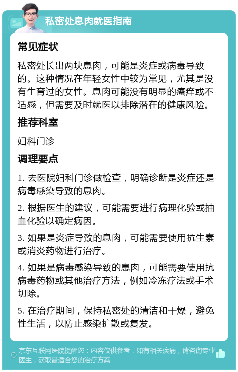 私密处息肉就医指南 常见症状 私密处长出两块息肉，可能是炎症或病毒导致的。这种情况在年轻女性中较为常见，尤其是没有生育过的女性。息肉可能没有明显的瘙痒或不适感，但需要及时就医以排除潜在的健康风险。 推荐科室 妇科门诊 调理要点 1. 去医院妇科门诊做检查，明确诊断是炎症还是病毒感染导致的息肉。 2. 根据医生的建议，可能需要进行病理化验或抽血化验以确定病因。 3. 如果是炎症导致的息肉，可能需要使用抗生素或消炎药物进行治疗。 4. 如果是病毒感染导致的息肉，可能需要使用抗病毒药物或其他治疗方法，例如冷冻疗法或手术切除。 5. 在治疗期间，保持私密处的清洁和干燥，避免性生活，以防止感染扩散或复发。