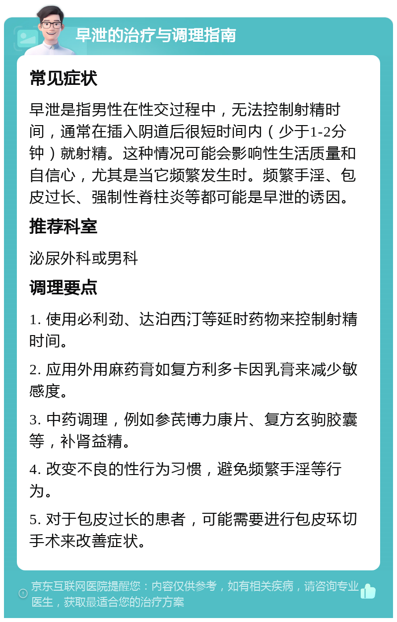 早泄的治疗与调理指南 常见症状 早泄是指男性在性交过程中，无法控制射精时间，通常在插入阴道后很短时间内（少于1-2分钟）就射精。这种情况可能会影响性生活质量和自信心，尤其是当它频繁发生时。频繁手淫、包皮过长、强制性脊柱炎等都可能是早泄的诱因。 推荐科室 泌尿外科或男科 调理要点 1. 使用必利劲、达泊西汀等延时药物来控制射精时间。 2. 应用外用麻药膏如复方利多卡因乳膏来减少敏感度。 3. 中药调理，例如参芪博力康片、复方玄驹胶囊等，补肾益精。 4. 改变不良的性行为习惯，避免频繁手淫等行为。 5. 对于包皮过长的患者，可能需要进行包皮环切手术来改善症状。