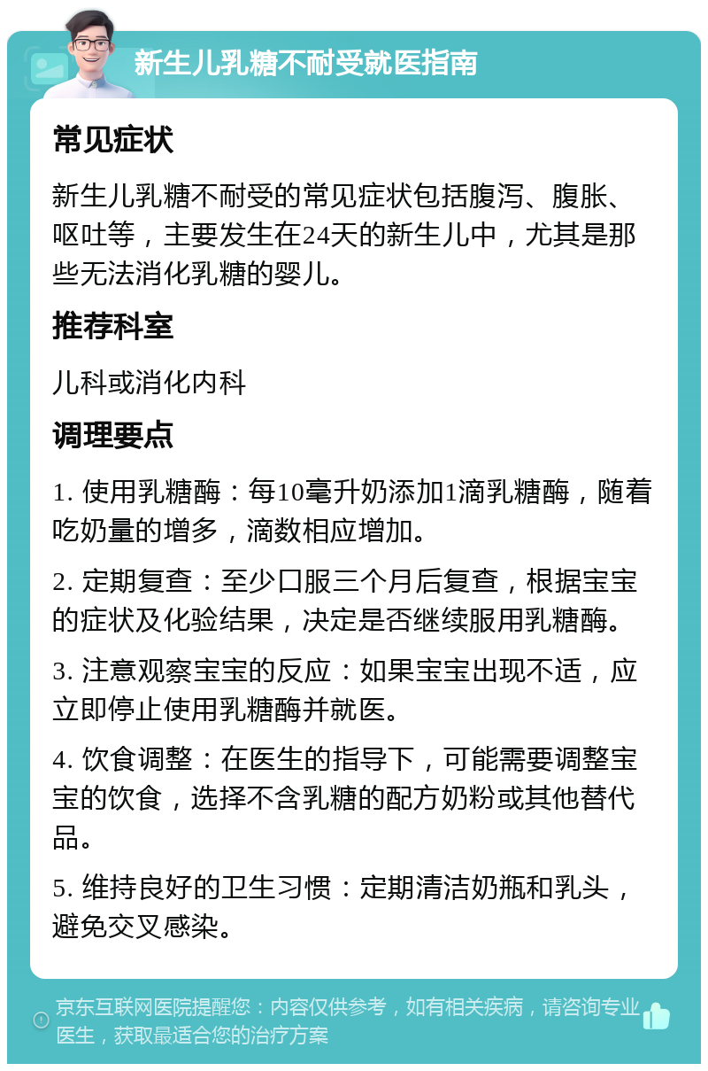 新生儿乳糖不耐受就医指南 常见症状 新生儿乳糖不耐受的常见症状包括腹泻、腹胀、呕吐等，主要发生在24天的新生儿中，尤其是那些无法消化乳糖的婴儿。 推荐科室 儿科或消化内科 调理要点 1. 使用乳糖酶：每10毫升奶添加1滴乳糖酶，随着吃奶量的增多，滴数相应增加。 2. 定期复查：至少口服三个月后复查，根据宝宝的症状及化验结果，决定是否继续服用乳糖酶。 3. 注意观察宝宝的反应：如果宝宝出现不适，应立即停止使用乳糖酶并就医。 4. 饮食调整：在医生的指导下，可能需要调整宝宝的饮食，选择不含乳糖的配方奶粉或其他替代品。 5. 维持良好的卫生习惯：定期清洁奶瓶和乳头，避免交叉感染。