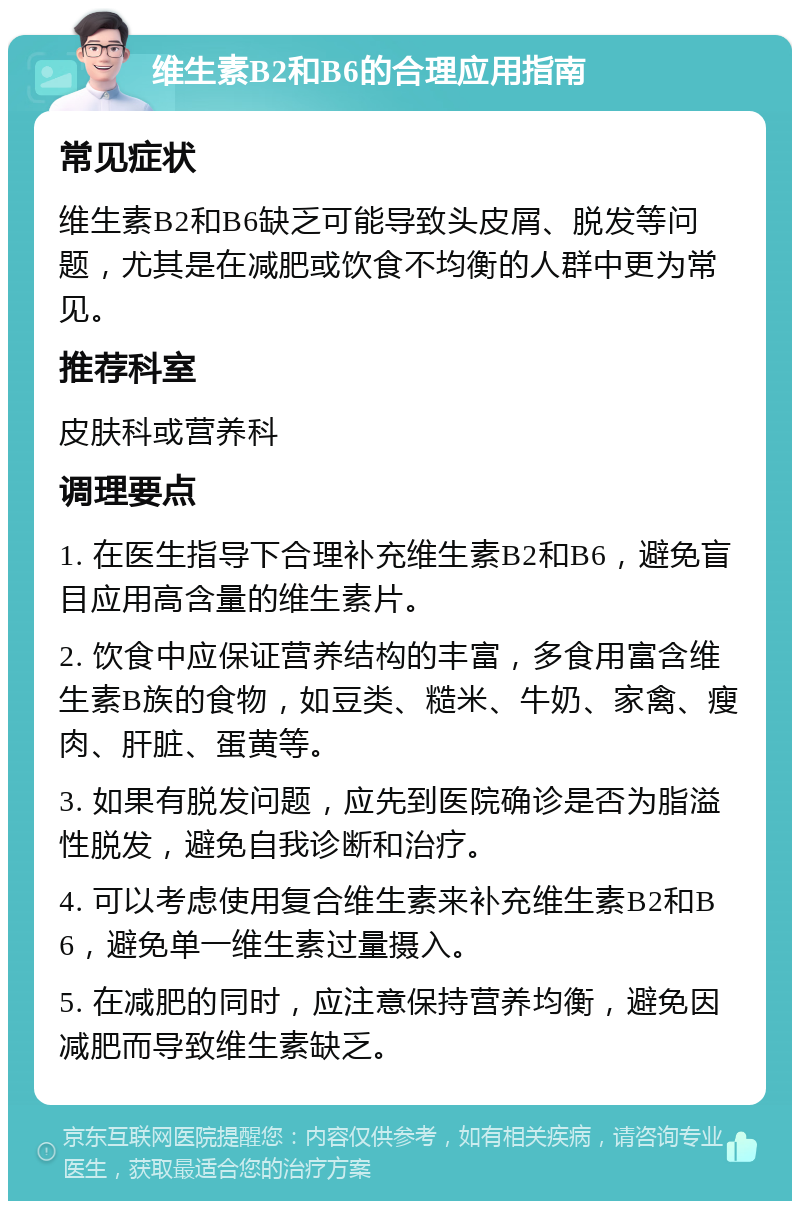 维生素B2和B6的合理应用指南 常见症状 维生素B2和B6缺乏可能导致头皮屑、脱发等问题，尤其是在减肥或饮食不均衡的人群中更为常见。 推荐科室 皮肤科或营养科 调理要点 1. 在医生指导下合理补充维生素B2和B6，避免盲目应用高含量的维生素片。 2. 饮食中应保证营养结构的丰富，多食用富含维生素B族的食物，如豆类、糙米、牛奶、家禽、瘦肉、肝脏、蛋黄等。 3. 如果有脱发问题，应先到医院确诊是否为脂溢性脱发，避免自我诊断和治疗。 4. 可以考虑使用复合维生素来补充维生素B2和B6，避免单一维生素过量摄入。 5. 在减肥的同时，应注意保持营养均衡，避免因减肥而导致维生素缺乏。