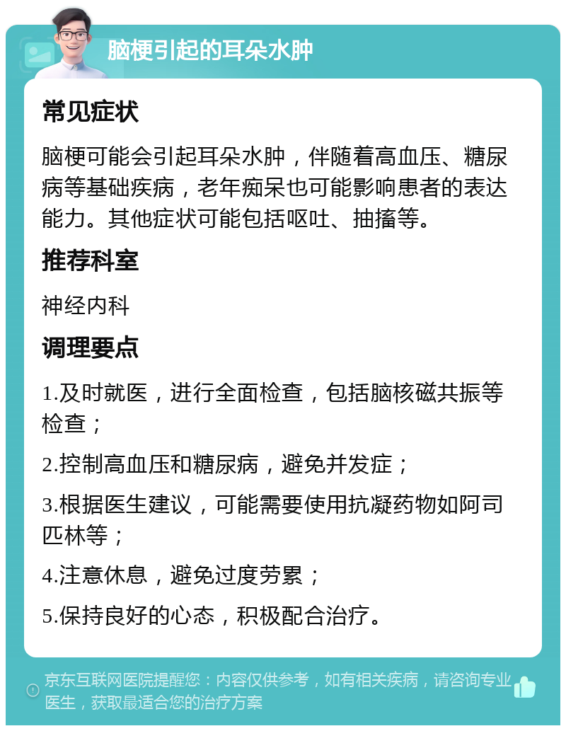 脑梗引起的耳朵水肿 常见症状 脑梗可能会引起耳朵水肿，伴随着高血压、糖尿病等基础疾病，老年痴呆也可能影响患者的表达能力。其他症状可能包括呕吐、抽搐等。 推荐科室 神经内科 调理要点 1.及时就医，进行全面检查，包括脑核磁共振等检查； 2.控制高血压和糖尿病，避免并发症； 3.根据医生建议，可能需要使用抗凝药物如阿司匹林等； 4.注意休息，避免过度劳累； 5.保持良好的心态，积极配合治疗。