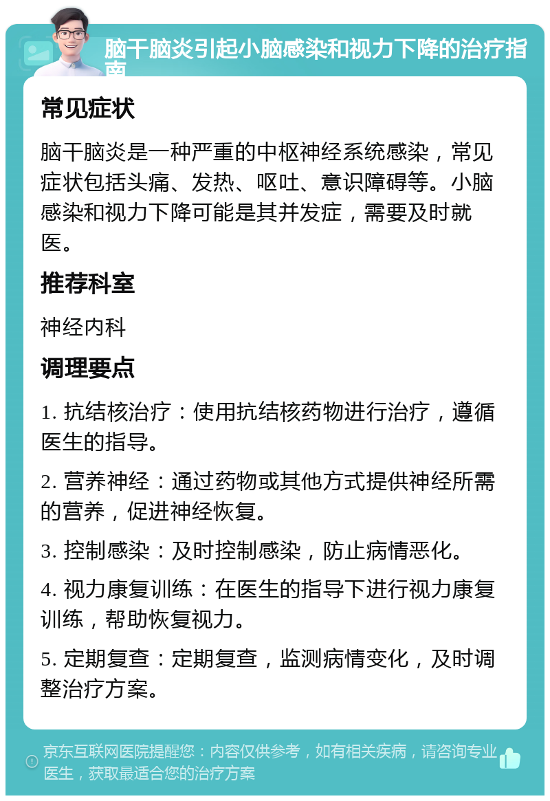 脑干脑炎引起小脑感染和视力下降的治疗指南 常见症状 脑干脑炎是一种严重的中枢神经系统感染，常见症状包括头痛、发热、呕吐、意识障碍等。小脑感染和视力下降可能是其并发症，需要及时就医。 推荐科室 神经内科 调理要点 1. 抗结核治疗：使用抗结核药物进行治疗，遵循医生的指导。 2. 营养神经：通过药物或其他方式提供神经所需的营养，促进神经恢复。 3. 控制感染：及时控制感染，防止病情恶化。 4. 视力康复训练：在医生的指导下进行视力康复训练，帮助恢复视力。 5. 定期复查：定期复查，监测病情变化，及时调整治疗方案。