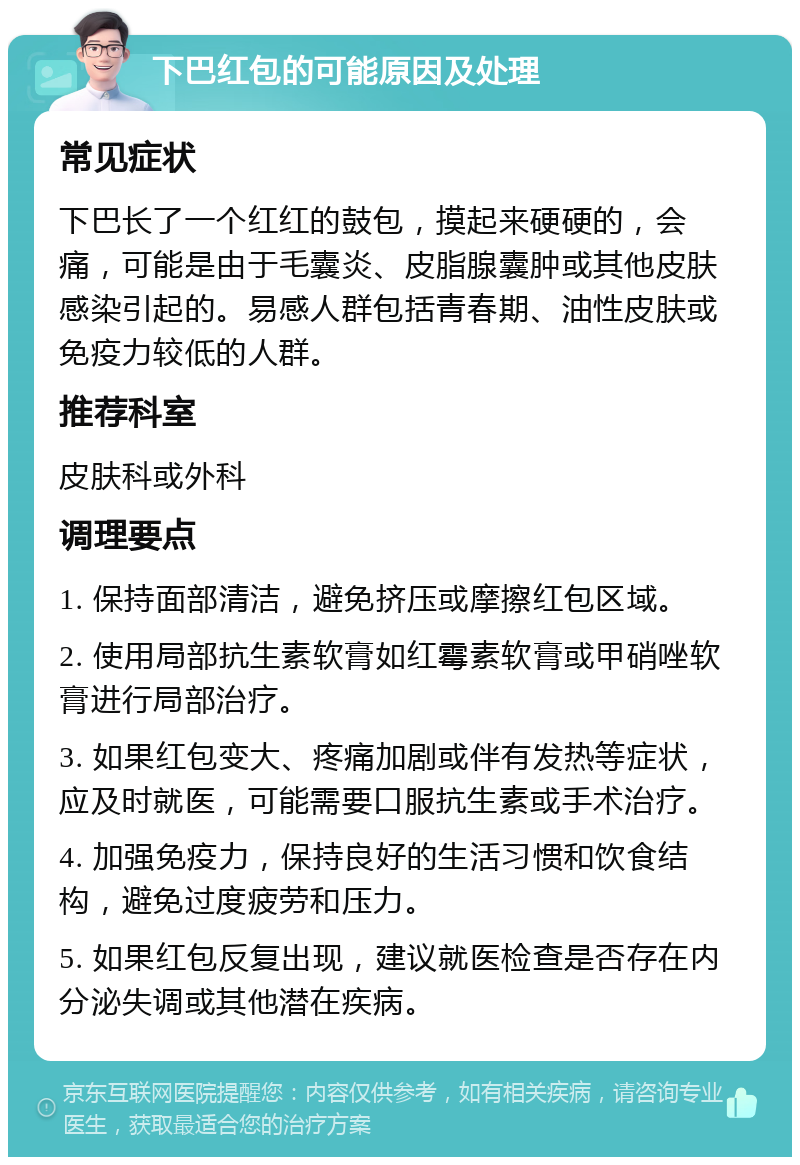 下巴红包的可能原因及处理 常见症状 下巴长了一个红红的鼓包，摸起来硬硬的，会痛，可能是由于毛囊炎、皮脂腺囊肿或其他皮肤感染引起的。易感人群包括青春期、油性皮肤或免疫力较低的人群。 推荐科室 皮肤科或外科 调理要点 1. 保持面部清洁，避免挤压或摩擦红包区域。 2. 使用局部抗生素软膏如红霉素软膏或甲硝唑软膏进行局部治疗。 3. 如果红包变大、疼痛加剧或伴有发热等症状，应及时就医，可能需要口服抗生素或手术治疗。 4. 加强免疫力，保持良好的生活习惯和饮食结构，避免过度疲劳和压力。 5. 如果红包反复出现，建议就医检查是否存在内分泌失调或其他潜在疾病。