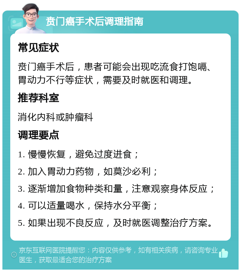 贲门癌手术后调理指南 常见症状 贲门癌手术后，患者可能会出现吃流食打饱嗝、胃动力不行等症状，需要及时就医和调理。 推荐科室 消化内科或肿瘤科 调理要点 1. 慢慢恢复，避免过度进食； 2. 加入胃动力药物，如莫沙必利； 3. 逐渐增加食物种类和量，注意观察身体反应； 4. 可以适量喝水，保持水分平衡； 5. 如果出现不良反应，及时就医调整治疗方案。