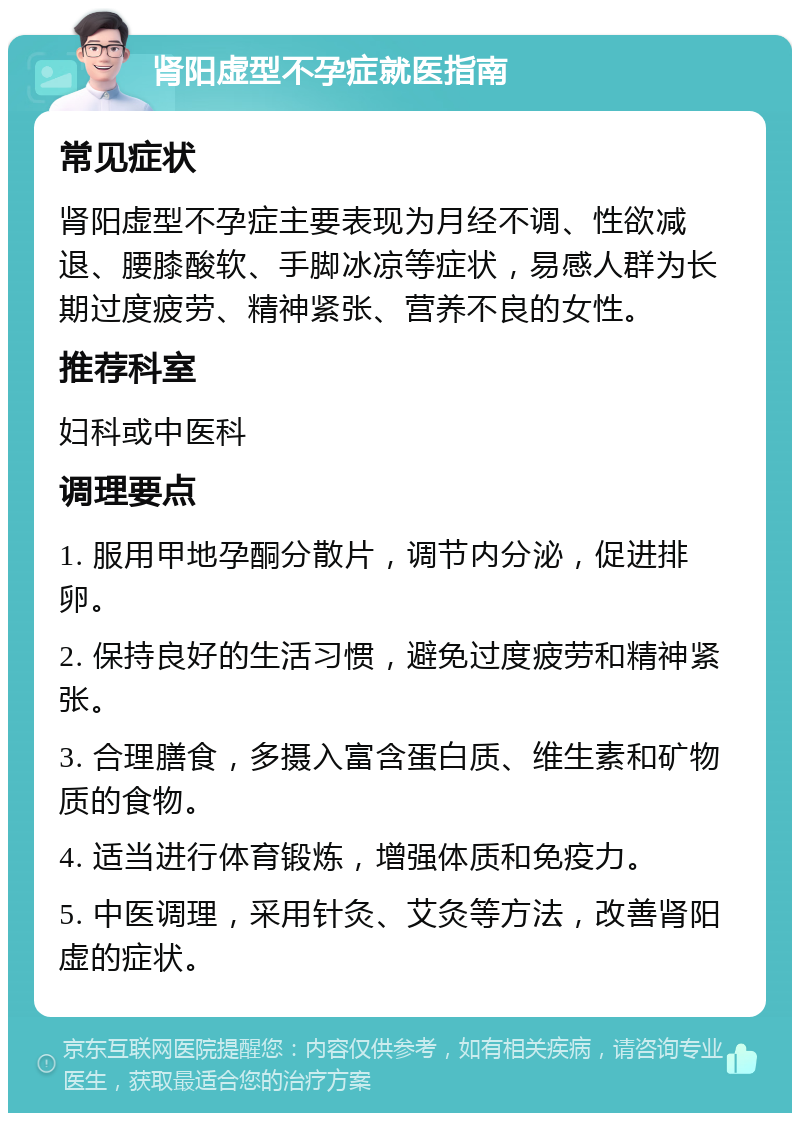 肾阳虚型不孕症就医指南 常见症状 肾阳虚型不孕症主要表现为月经不调、性欲减退、腰膝酸软、手脚冰凉等症状，易感人群为长期过度疲劳、精神紧张、营养不良的女性。 推荐科室 妇科或中医科 调理要点 1. 服用甲地孕酮分散片，调节内分泌，促进排卵。 2. 保持良好的生活习惯，避免过度疲劳和精神紧张。 3. 合理膳食，多摄入富含蛋白质、维生素和矿物质的食物。 4. 适当进行体育锻炼，增强体质和免疫力。 5. 中医调理，采用针灸、艾灸等方法，改善肾阳虚的症状。