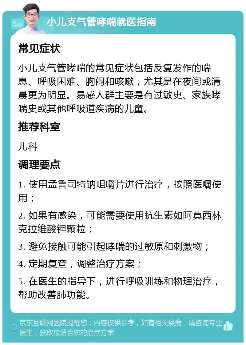 小儿支气管哮喘就医指南 常见症状 小儿支气管哮喘的常见症状包括反复发作的喘息、呼吸困难、胸闷和咳嗽，尤其是在夜间或清晨更为明显。易感人群主要是有过敏史、家族哮喘史或其他呼吸道疾病的儿童。 推荐科室 儿科 调理要点 1. 使用孟鲁司特钠咀嚼片进行治疗，按照医嘱使用； 2. 如果有感染，可能需要使用抗生素如阿莫西林克拉维酸钾颗粒； 3. 避免接触可能引起哮喘的过敏原和刺激物； 4. 定期复查，调整治疗方案； 5. 在医生的指导下，进行呼吸训练和物理治疗，帮助改善肺功能。