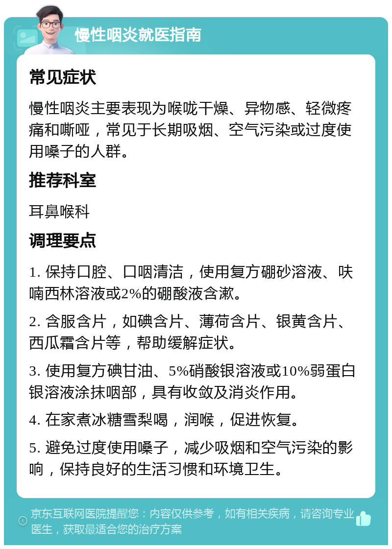 慢性咽炎就医指南 常见症状 慢性咽炎主要表现为喉咙干燥、异物感、轻微疼痛和嘶哑，常见于长期吸烟、空气污染或过度使用嗓子的人群。 推荐科室 耳鼻喉科 调理要点 1. 保持口腔、口咽清洁，使用复方硼砂溶液、呋喃西林溶液或2%的硼酸液含漱。 2. 含服含片，如碘含片、薄荷含片、银黄含片、西瓜霜含片等，帮助缓解症状。 3. 使用复方碘甘油、5%硝酸银溶液或10%弱蛋白银溶液涂抹咽部，具有收敛及消炎作用。 4. 在家煮冰糖雪梨喝，润喉，促进恢复。 5. 避免过度使用嗓子，减少吸烟和空气污染的影响，保持良好的生活习惯和环境卫生。