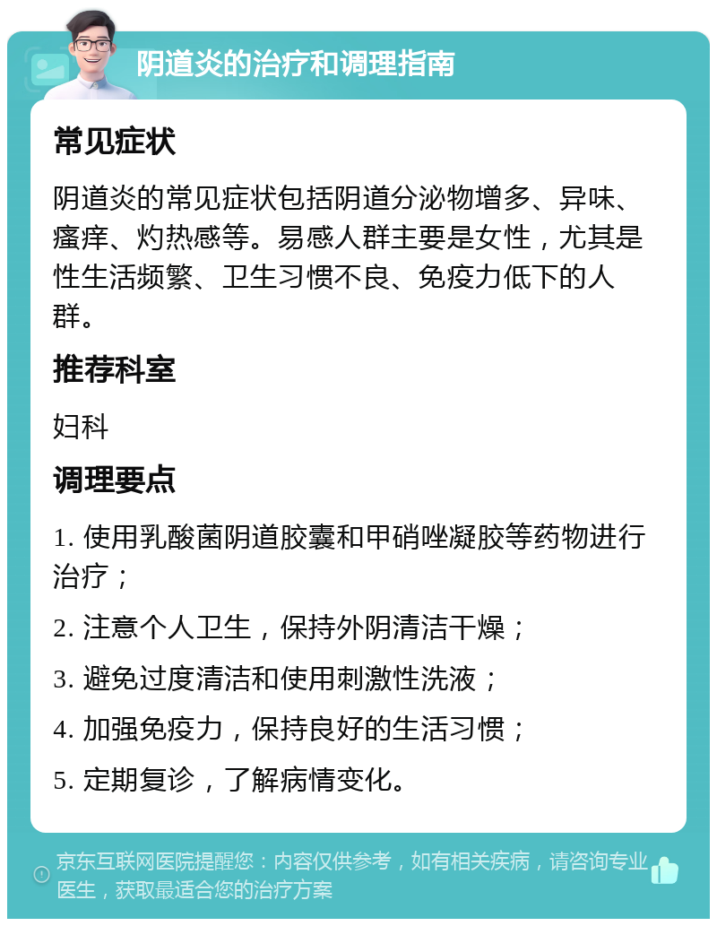 阴道炎的治疗和调理指南 常见症状 阴道炎的常见症状包括阴道分泌物增多、异味、瘙痒、灼热感等。易感人群主要是女性，尤其是性生活频繁、卫生习惯不良、免疫力低下的人群。 推荐科室 妇科 调理要点 1. 使用乳酸菌阴道胶囊和甲硝唑凝胶等药物进行治疗； 2. 注意个人卫生，保持外阴清洁干燥； 3. 避免过度清洁和使用刺激性洗液； 4. 加强免疫力，保持良好的生活习惯； 5. 定期复诊，了解病情变化。