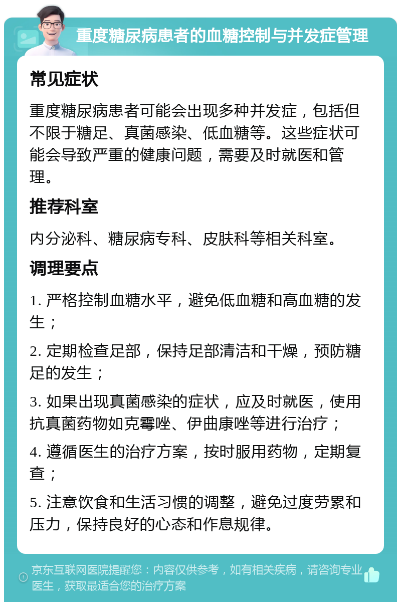 重度糖尿病患者的血糖控制与并发症管理 常见症状 重度糖尿病患者可能会出现多种并发症，包括但不限于糖足、真菌感染、低血糖等。这些症状可能会导致严重的健康问题，需要及时就医和管理。 推荐科室 内分泌科、糖尿病专科、皮肤科等相关科室。 调理要点 1. 严格控制血糖水平，避免低血糖和高血糖的发生； 2. 定期检查足部，保持足部清洁和干燥，预防糖足的发生； 3. 如果出现真菌感染的症状，应及时就医，使用抗真菌药物如克霉唑、伊曲康唑等进行治疗； 4. 遵循医生的治疗方案，按时服用药物，定期复查； 5. 注意饮食和生活习惯的调整，避免过度劳累和压力，保持良好的心态和作息规律。