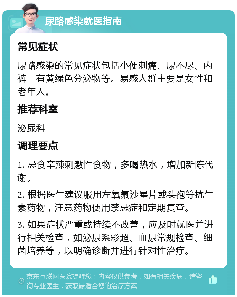 尿路感染就医指南 常见症状 尿路感染的常见症状包括小便刺痛、尿不尽、内裤上有黄绿色分泌物等。易感人群主要是女性和老年人。 推荐科室 泌尿科 调理要点 1. 忌食辛辣刺激性食物，多喝热水，增加新陈代谢。 2. 根据医生建议服用左氧氟沙星片或头孢等抗生素药物，注意药物使用禁忌症和定期复查。 3. 如果症状严重或持续不改善，应及时就医并进行相关检查，如泌尿系彩超、血尿常规检查、细菌培养等，以明确诊断并进行针对性治疗。