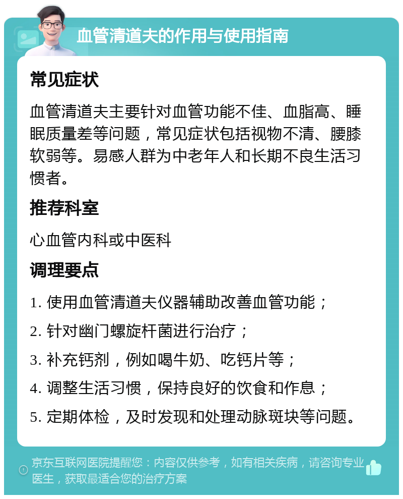 血管清道夫的作用与使用指南 常见症状 血管清道夫主要针对血管功能不佳、血脂高、睡眠质量差等问题，常见症状包括视物不清、腰膝软弱等。易感人群为中老年人和长期不良生活习惯者。 推荐科室 心血管内科或中医科 调理要点 1. 使用血管清道夫仪器辅助改善血管功能； 2. 针对幽门螺旋杆菌进行治疗； 3. 补充钙剂，例如喝牛奶、吃钙片等； 4. 调整生活习惯，保持良好的饮食和作息； 5. 定期体检，及时发现和处理动脉斑块等问题。