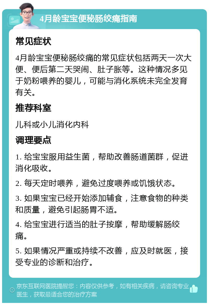 4月龄宝宝便秘肠绞痛指南 常见症状 4月龄宝宝便秘肠绞痛的常见症状包括两天一次大便、便后第二天哭闹、肚子胀等。这种情况多见于奶粉喂养的婴儿，可能与消化系统未完全发育有关。 推荐科室 儿科或小儿消化内科 调理要点 1. 给宝宝服用益生菌，帮助改善肠道菌群，促进消化吸收。 2. 每天定时喂养，避免过度喂养或饥饿状态。 3. 如果宝宝已经开始添加辅食，注意食物的种类和质量，避免引起肠胃不适。 4. 给宝宝进行适当的肚子按摩，帮助缓解肠绞痛。 5. 如果情况严重或持续不改善，应及时就医，接受专业的诊断和治疗。