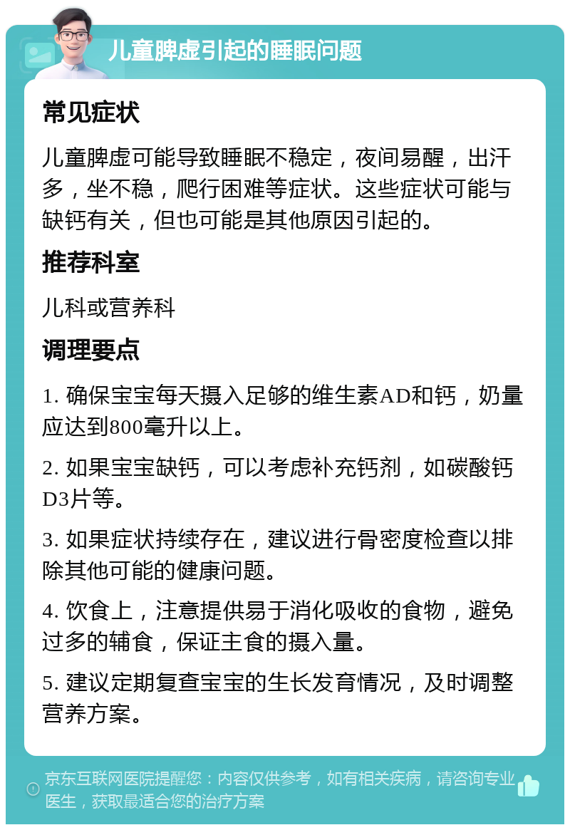 儿童脾虚引起的睡眠问题 常见症状 儿童脾虚可能导致睡眠不稳定，夜间易醒，出汗多，坐不稳，爬行困难等症状。这些症状可能与缺钙有关，但也可能是其他原因引起的。 推荐科室 儿科或营养科 调理要点 1. 确保宝宝每天摄入足够的维生素AD和钙，奶量应达到800毫升以上。 2. 如果宝宝缺钙，可以考虑补充钙剂，如碳酸钙D3片等。 3. 如果症状持续存在，建议进行骨密度检查以排除其他可能的健康问题。 4. 饮食上，注意提供易于消化吸收的食物，避免过多的辅食，保证主食的摄入量。 5. 建议定期复查宝宝的生长发育情况，及时调整营养方案。