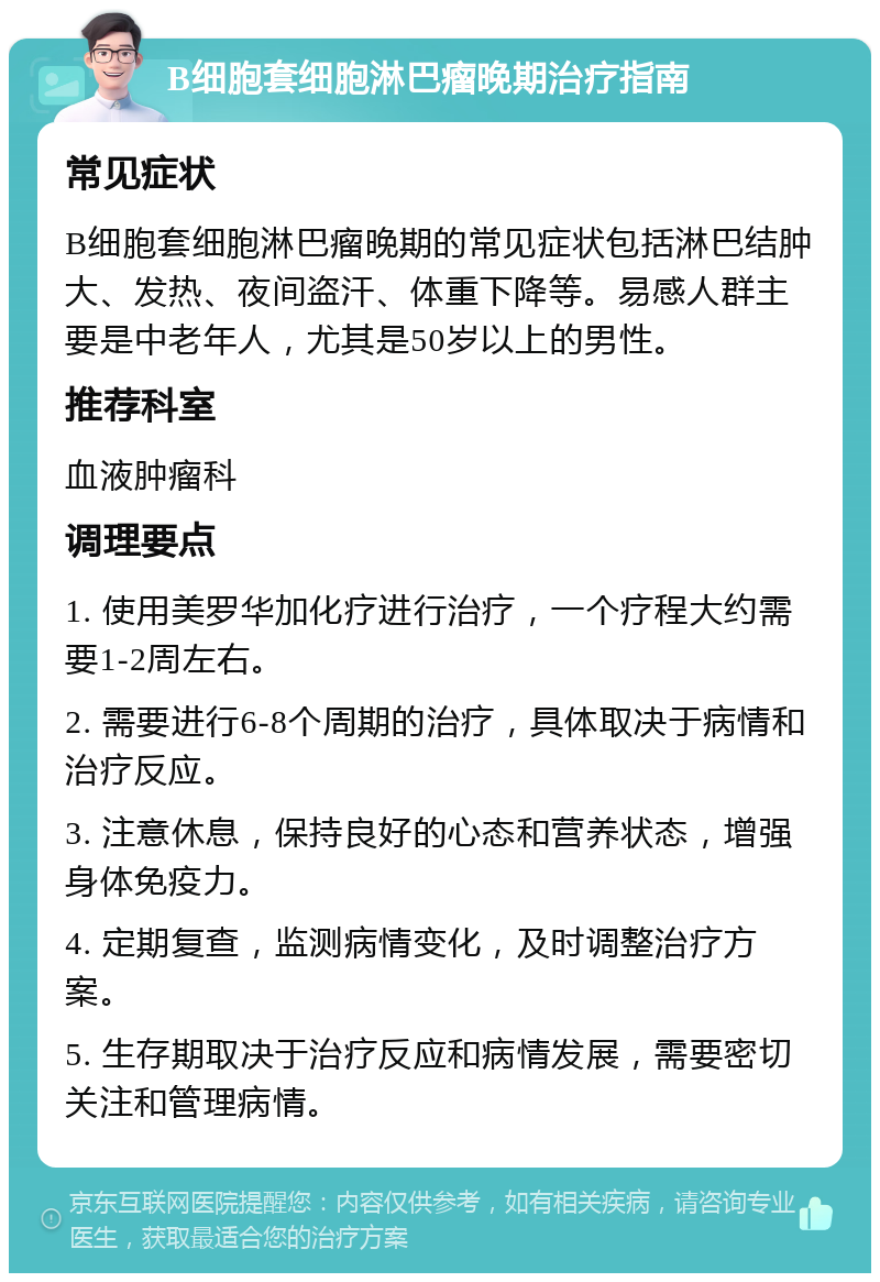 B细胞套细胞淋巴瘤晚期治疗指南 常见症状 B细胞套细胞淋巴瘤晚期的常见症状包括淋巴结肿大、发热、夜间盗汗、体重下降等。易感人群主要是中老年人，尤其是50岁以上的男性。 推荐科室 血液肿瘤科 调理要点 1. 使用美罗华加化疗进行治疗，一个疗程大约需要1-2周左右。 2. 需要进行6-8个周期的治疗，具体取决于病情和治疗反应。 3. 注意休息，保持良好的心态和营养状态，增强身体免疫力。 4. 定期复查，监测病情变化，及时调整治疗方案。 5. 生存期取决于治疗反应和病情发展，需要密切关注和管理病情。