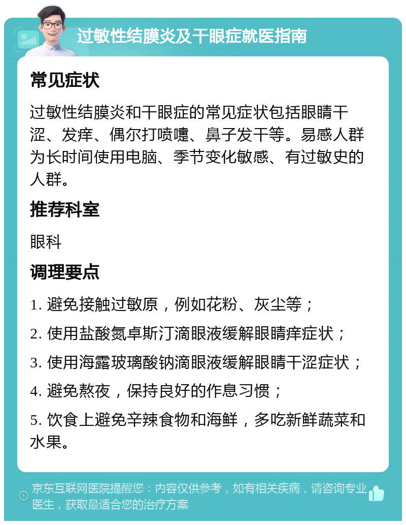 过敏性结膜炎及干眼症就医指南 常见症状 过敏性结膜炎和干眼症的常见症状包括眼睛干涩、发痒、偶尔打喷嚏、鼻子发干等。易感人群为长时间使用电脑、季节变化敏感、有过敏史的人群。 推荐科室 眼科 调理要点 1. 避免接触过敏原，例如花粉、灰尘等； 2. 使用盐酸氮卓斯汀滴眼液缓解眼睛痒症状； 3. 使用海露玻璃酸钠滴眼液缓解眼睛干涩症状； 4. 避免熬夜，保持良好的作息习惯； 5. 饮食上避免辛辣食物和海鲜，多吃新鲜蔬菜和水果。