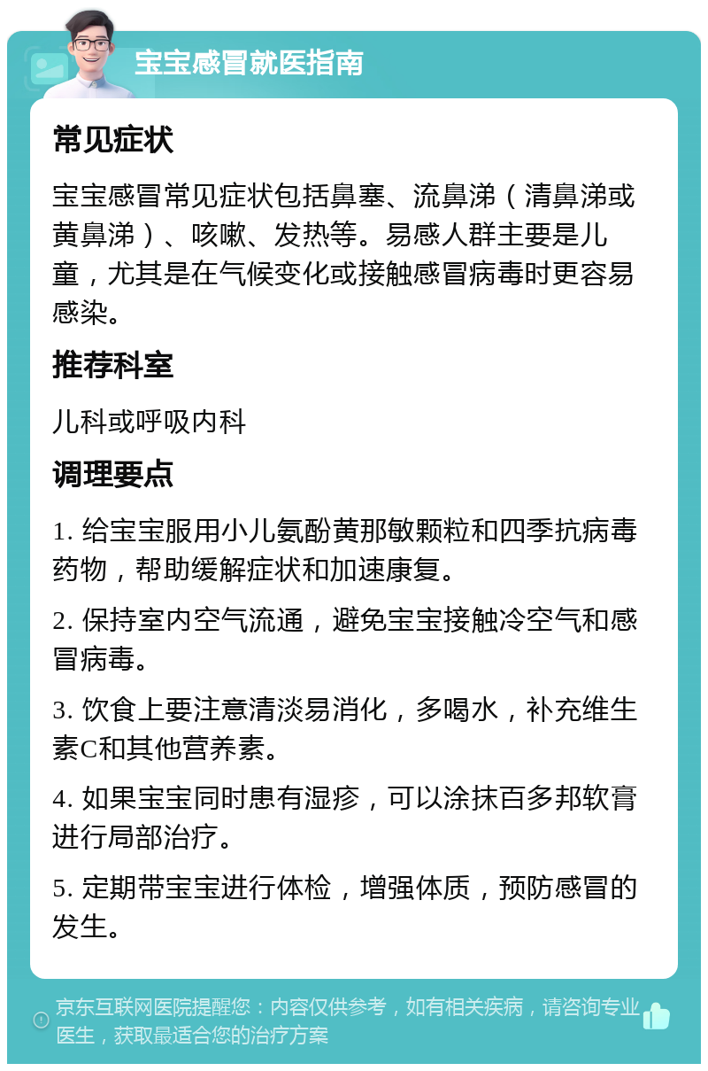 宝宝感冒就医指南 常见症状 宝宝感冒常见症状包括鼻塞、流鼻涕（清鼻涕或黄鼻涕）、咳嗽、发热等。易感人群主要是儿童，尤其是在气候变化或接触感冒病毒时更容易感染。 推荐科室 儿科或呼吸内科 调理要点 1. 给宝宝服用小儿氨酚黄那敏颗粒和四季抗病毒药物，帮助缓解症状和加速康复。 2. 保持室内空气流通，避免宝宝接触冷空气和感冒病毒。 3. 饮食上要注意清淡易消化，多喝水，补充维生素C和其他营养素。 4. 如果宝宝同时患有湿疹，可以涂抹百多邦软膏进行局部治疗。 5. 定期带宝宝进行体检，增强体质，预防感冒的发生。