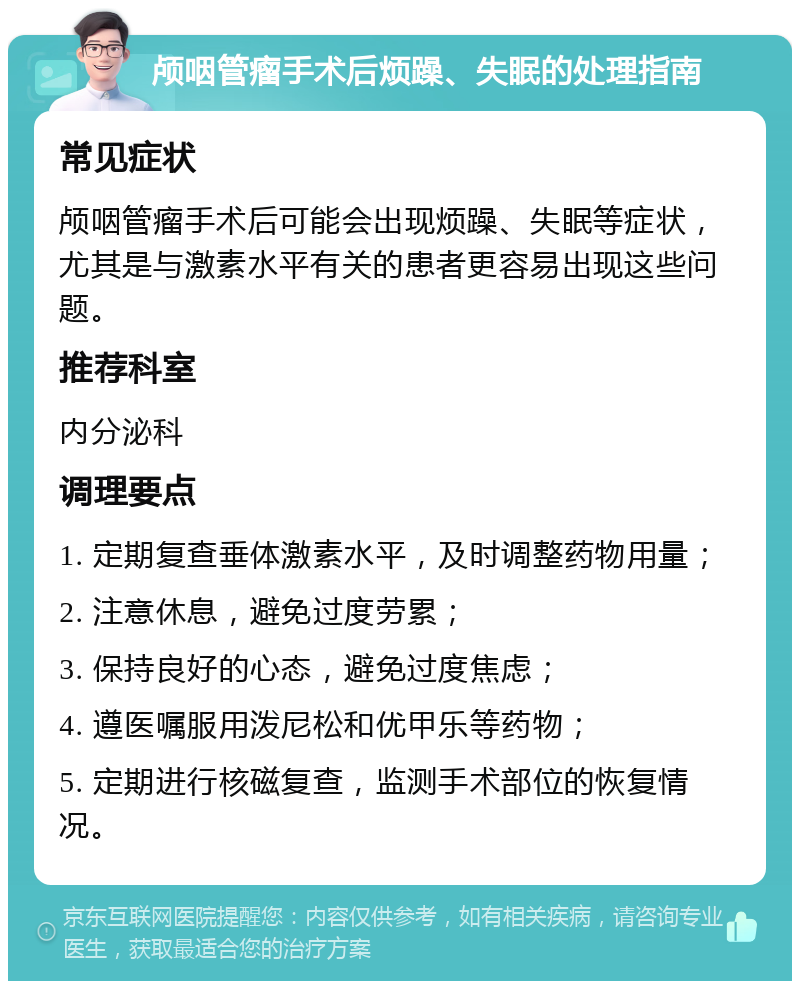 颅咽管瘤手术后烦躁、失眠的处理指南 常见症状 颅咽管瘤手术后可能会出现烦躁、失眠等症状，尤其是与激素水平有关的患者更容易出现这些问题。 推荐科室 内分泌科 调理要点 1. 定期复查垂体激素水平，及时调整药物用量； 2. 注意休息，避免过度劳累； 3. 保持良好的心态，避免过度焦虑； 4. 遵医嘱服用泼尼松和优甲乐等药物； 5. 定期进行核磁复查，监测手术部位的恢复情况。