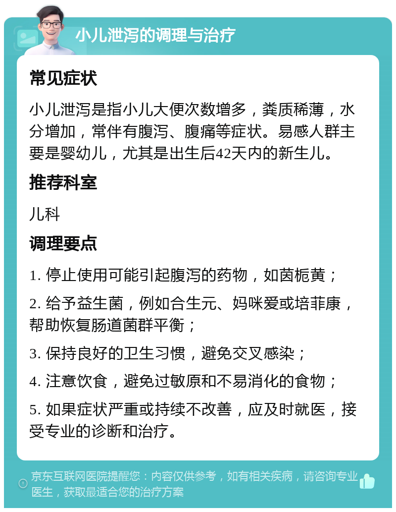 小儿泄泻的调理与治疗 常见症状 小儿泄泻是指小儿大便次数增多，粪质稀薄，水分增加，常伴有腹泻、腹痛等症状。易感人群主要是婴幼儿，尤其是出生后42天内的新生儿。 推荐科室 儿科 调理要点 1. 停止使用可能引起腹泻的药物，如茵栀黄； 2. 给予益生菌，例如合生元、妈咪爱或培菲康，帮助恢复肠道菌群平衡； 3. 保持良好的卫生习惯，避免交叉感染； 4. 注意饮食，避免过敏原和不易消化的食物； 5. 如果症状严重或持续不改善，应及时就医，接受专业的诊断和治疗。