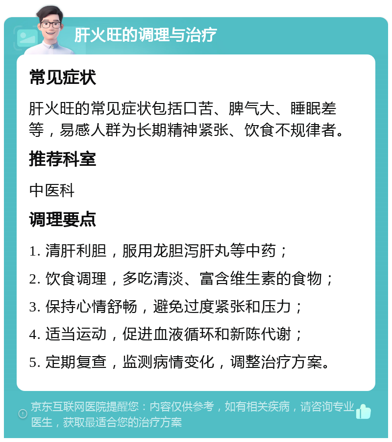 肝火旺的调理与治疗 常见症状 肝火旺的常见症状包括口苦、脾气大、睡眠差等，易感人群为长期精神紧张、饮食不规律者。 推荐科室 中医科 调理要点 1. 清肝利胆，服用龙胆泻肝丸等中药； 2. 饮食调理，多吃清淡、富含维生素的食物； 3. 保持心情舒畅，避免过度紧张和压力； 4. 适当运动，促进血液循环和新陈代谢； 5. 定期复查，监测病情变化，调整治疗方案。