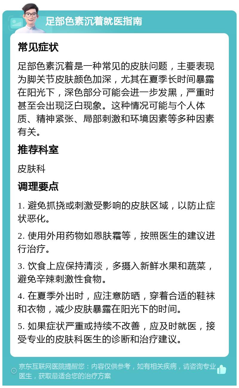 足部色素沉着就医指南 常见症状 足部色素沉着是一种常见的皮肤问题，主要表现为脚关节皮肤颜色加深，尤其在夏季长时间暴露在阳光下，深色部分可能会进一步发黑，严重时甚至会出现泛白现象。这种情况可能与个人体质、精神紧张、局部刺激和环境因素等多种因素有关。 推荐科室 皮肤科 调理要点 1. 避免抓挠或刺激受影响的皮肤区域，以防止症状恶化。 2. 使用外用药物如恩肤霜等，按照医生的建议进行治疗。 3. 饮食上应保持清淡，多摄入新鲜水果和蔬菜，避免辛辣刺激性食物。 4. 在夏季外出时，应注意防晒，穿着合适的鞋袜和衣物，减少皮肤暴露在阳光下的时间。 5. 如果症状严重或持续不改善，应及时就医，接受专业的皮肤科医生的诊断和治疗建议。