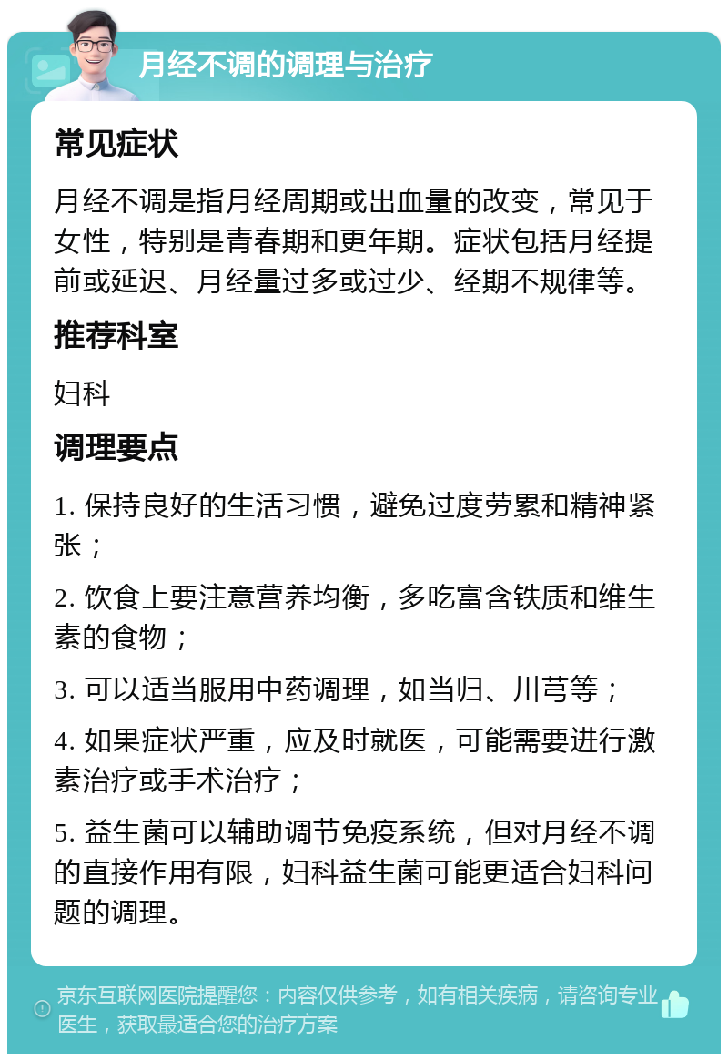 月经不调的调理与治疗 常见症状 月经不调是指月经周期或出血量的改变，常见于女性，特别是青春期和更年期。症状包括月经提前或延迟、月经量过多或过少、经期不规律等。 推荐科室 妇科 调理要点 1. 保持良好的生活习惯，避免过度劳累和精神紧张； 2. 饮食上要注意营养均衡，多吃富含铁质和维生素的食物； 3. 可以适当服用中药调理，如当归、川芎等； 4. 如果症状严重，应及时就医，可能需要进行激素治疗或手术治疗； 5. 益生菌可以辅助调节免疫系统，但对月经不调的直接作用有限，妇科益生菌可能更适合妇科问题的调理。