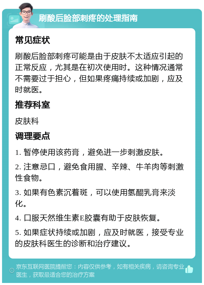 刷酸后脸部刺疼的处理指南 常见症状 刷酸后脸部刺疼可能是由于皮肤不太适应引起的正常反应，尤其是在初次使用时。这种情况通常不需要过于担心，但如果疼痛持续或加剧，应及时就医。 推荐科室 皮肤科 调理要点 1. 暂停使用该药膏，避免进一步刺激皮肤。 2. 注意忌口，避免食用腥、辛辣、牛羊肉等刺激性食物。 3. 如果有色素沉着斑，可以使用氢醌乳膏来淡化。 4. 口服天然维生素E胶囊有助于皮肤恢复。 5. 如果症状持续或加剧，应及时就医，接受专业的皮肤科医生的诊断和治疗建议。