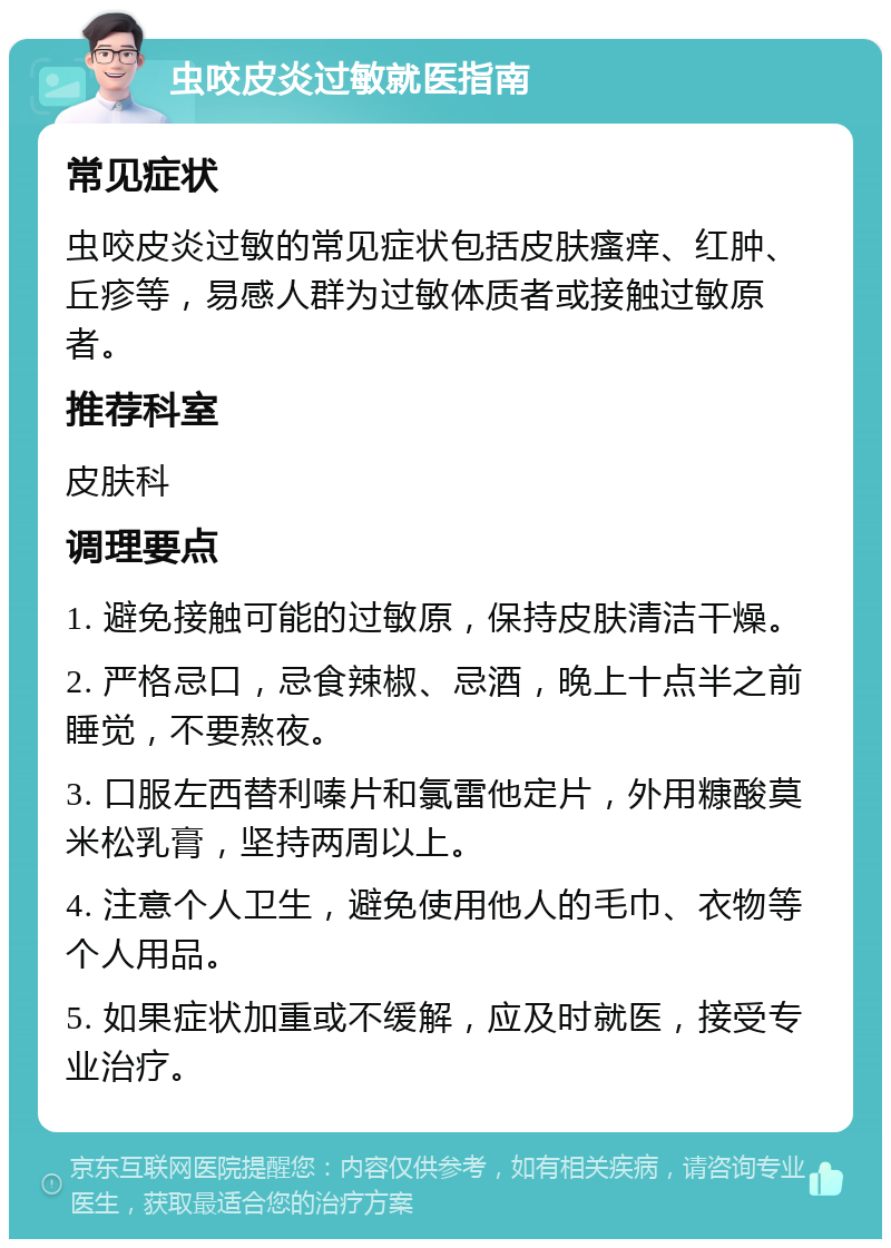 虫咬皮炎过敏就医指南 常见症状 虫咬皮炎过敏的常见症状包括皮肤瘙痒、红肿、丘疹等，易感人群为过敏体质者或接触过敏原者。 推荐科室 皮肤科 调理要点 1. 避免接触可能的过敏原，保持皮肤清洁干燥。 2. 严格忌口，忌食辣椒、忌酒，晚上十点半之前睡觉，不要熬夜。 3. 口服左西替利嗪片和氯雷他定片，外用糠酸莫米松乳膏，坚持两周以上。 4. 注意个人卫生，避免使用他人的毛巾、衣物等个人用品。 5. 如果症状加重或不缓解，应及时就医，接受专业治疗。