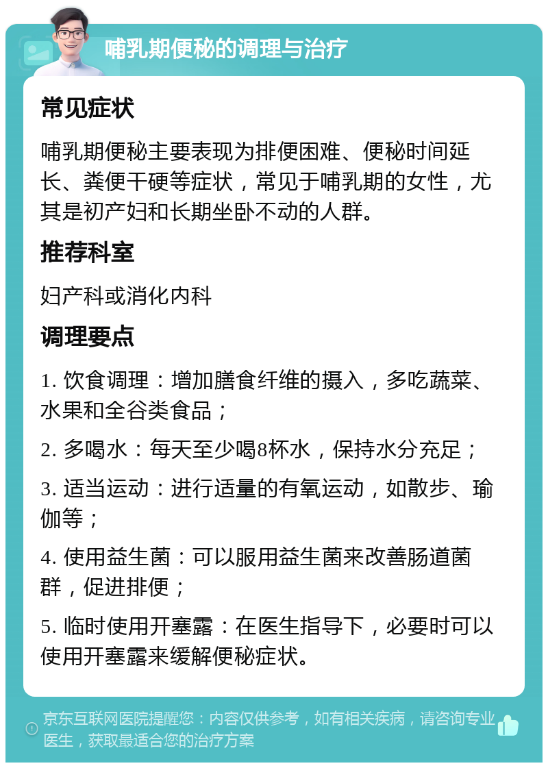 哺乳期便秘的调理与治疗 常见症状 哺乳期便秘主要表现为排便困难、便秘时间延长、粪便干硬等症状，常见于哺乳期的女性，尤其是初产妇和长期坐卧不动的人群。 推荐科室 妇产科或消化内科 调理要点 1. 饮食调理：增加膳食纤维的摄入，多吃蔬菜、水果和全谷类食品； 2. 多喝水：每天至少喝8杯水，保持水分充足； 3. 适当运动：进行适量的有氧运动，如散步、瑜伽等； 4. 使用益生菌：可以服用益生菌来改善肠道菌群，促进排便； 5. 临时使用开塞露：在医生指导下，必要时可以使用开塞露来缓解便秘症状。