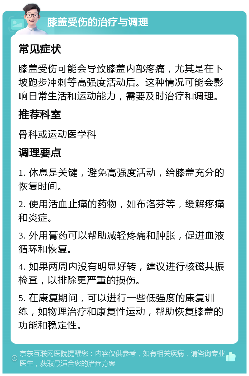 膝盖受伤的治疗与调理 常见症状 膝盖受伤可能会导致膝盖内部疼痛，尤其是在下坡跑步冲刺等高强度活动后。这种情况可能会影响日常生活和运动能力，需要及时治疗和调理。 推荐科室 骨科或运动医学科 调理要点 1. 休息是关键，避免高强度活动，给膝盖充分的恢复时间。 2. 使用活血止痛的药物，如布洛芬等，缓解疼痛和炎症。 3. 外用膏药可以帮助减轻疼痛和肿胀，促进血液循环和恢复。 4. 如果两周内没有明显好转，建议进行核磁共振检查，以排除更严重的损伤。 5. 在康复期间，可以进行一些低强度的康复训练，如物理治疗和康复性运动，帮助恢复膝盖的功能和稳定性。