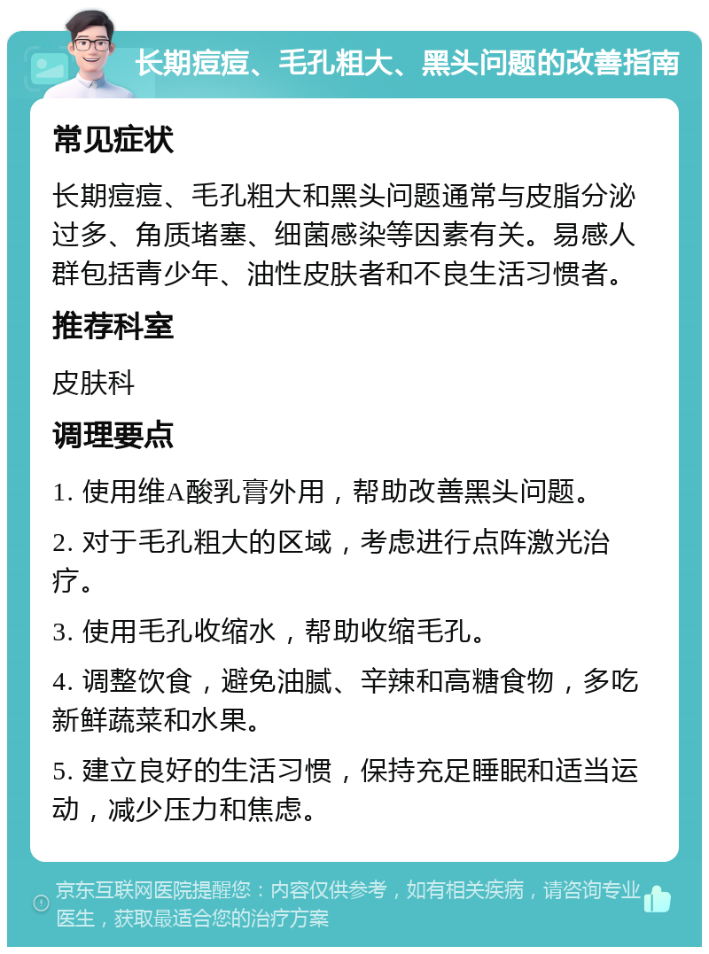 长期痘痘、毛孔粗大、黑头问题的改善指南 常见症状 长期痘痘、毛孔粗大和黑头问题通常与皮脂分泌过多、角质堵塞、细菌感染等因素有关。易感人群包括青少年、油性皮肤者和不良生活习惯者。 推荐科室 皮肤科 调理要点 1. 使用维A酸乳膏外用，帮助改善黑头问题。 2. 对于毛孔粗大的区域，考虑进行点阵激光治疗。 3. 使用毛孔收缩水，帮助收缩毛孔。 4. 调整饮食，避免油腻、辛辣和高糖食物，多吃新鲜蔬菜和水果。 5. 建立良好的生活习惯，保持充足睡眠和适当运动，减少压力和焦虑。